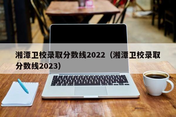 湘潭卫校录取分数线2022（湘潭卫校录取分数线2023）