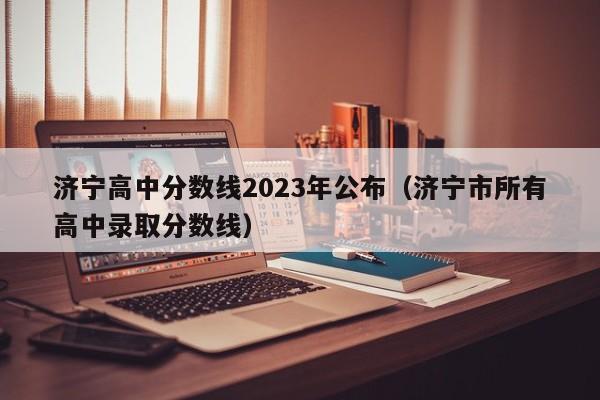 济宁高中分数线2023年公布（济宁市所有高中录取分数线）