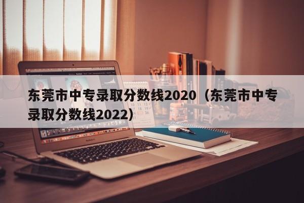 东莞市中专录取分数线2020（东莞市中专录取分数线2022）